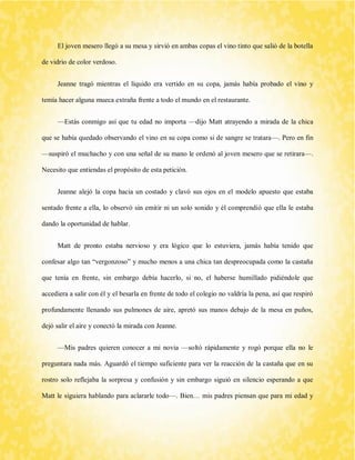 El joven mesero llegó a su mesa y sirvió en ambas copas el vino tinto que salió de la botella de vidrio de color verdoso. 
Jeanne tragó mientras el líquido era vertido en su copa, jamás había probado el vino y temía hacer alguna mueca extraña frente a todo el mundo en el restaurante. 
—Estás conmigo así que tu edad no importa —dijo Matt atrayendo a mirada de la chica que se había quedado observando el vino en su copa como si de sangre se tratara—. Pero en fin —suspiró el muchacho y con una señal de su mano le ordenó al joven mesero que se retirara—. Necesito que entiendas el propósito de esta petición. 
Jeanne alejó la copa hacia un costado y clavó sus ojos en el modelo apuesto que estaba sentado frente a ella, lo observó sin emitir ni un solo sonido y él comprendió que ella le estaba dando la oportunidad de hablar. 
Matt de pronto estaba nervioso y era lógico que lo estuviera, jamás había tenido que confesar algo tan “vergonzoso” y mucho menos a una chica tan despreocupada como la castaña que tenía en frente, sin embargo debía hacerlo, si no, el haberse humillado pidiéndole que accediera a salir con él y el besarla en frente de todo el colegio no valdría la pena, así que respiró profundamente llenando sus pulmones de aire, apretó sus manos debajo de la mesa en puños, dejó salir el aire y conectó la mirada con Jeanne. 
—Mis padres quieren conocer a mi novia —soltó rápidamente y rogó porque ella no le preguntara nada más. Aguardó el tiempo suficiente para ver la reacción de la castaña que en su rostro solo reflejaba la sorpresa y confusión y sin embargo siguió en silencio esperando a que Matt le siguiera hablando para aclararle todo—. Bien… mis padres piensan que para mi edad y  