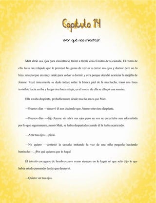 ¿Por qué nos mientes? 
Matt abrió sus ojos para encontrarse frente a frente con el rostro de la castaña. El rostro de ella lucía tan relajado que le provocó las ganas de volver a cerrar sus ojos y dormir pero no lo hizo, una porque era muy tarde para volver a dormir y otra porque decidió acariciar la mejilla de Jeanne. Rozó únicamente su dedo índice sobre la blanca piel de la muchacha, trazó una línea invisible hacia arriba y luego otra hacia abajo, en el rostro de ella se dibujó una sonrisa. 
Ella estaba despierta, probablemente desde mucho antes que Matt. 
—Buenos días —susurró él aun dudando que Jeanne estuviera despierta. 
—Buenos días —dijo Jeanne sin abrir sus ojos pero su voz se escuchaba aun adormilada por lo que seguramente, pensó Matt, se había despertado cuando él la había acariciado. 
—Abre tus ojos —pidió. 
—No quiero —contestó la castaña imitando la voz de una niña pequeña haciendo berrinche—. ¿Por qué quieres que lo haga? 
Él intentó encogerse de hombros pero como siempre no lo logró así que solo dijo lo que había estado pensando desde que despertó. 
—Quiero ver tus ojos.  