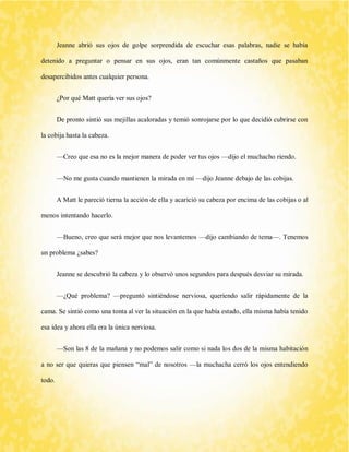 Jeanne abrió sus ojos de golpe sorprendida de escuchar esas palabras, nadie se había detenido a preguntar o pensar en sus ojos, eran tan comúnmente castaños que pasaban desapercibidos antes cualquier persona. 
¿Por qué Matt quería ver sus ojos? 
De pronto sintió sus mejillas acaloradas y temió sonrojarse por lo que decidió cubrirse con la cobija hasta la cabeza. 
—Creo que esa no es la mejor manera de poder ver tus ojos —dijo el muchacho riendo. 
—No me gusta cuando mantienen la mirada en mí —dijo Jeanne debajo de las cobijas. 
A Matt le pareció tierna la acción de ella y acarició su cabeza por encima de las cobijas o al menos intentando hacerlo. 
—Bueno, creo que será mejor que nos levantemos —dijo cambiando de tema—. Tenemos un problema ¿sabes? 
Jeanne se descubrió la cabeza y lo observó unos segundos para después desviar su mirada. 
—¿Qué problema? —preguntó sintiéndose nerviosa, queriendo salir rápidamente de la cama. Se sintió como una tonta al ver la situación en la que había estado, ella misma había tenido esa idea y ahora ella era la única nerviosa. 
—Son las 8 de la mañana y no podemos salir como si nada los dos de la misma habitación a no ser que quieras que piensen “mal” de nosotros —la muchacha cerró los ojos entendiendo todo.  