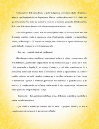 Ambos salieron de la cama, Jeanne se quitó las ligas que sostenían su cabello y lo acomodó sobre su espalda dejando formar largas ondas. Matt en cambio solo se revolvió el cabello para que no luciera tan “me-acabo-de-levantar” y observó a la muchacha que estaba del lado contrario de la cama. Solo habían dormido en la misma cama pero se sentía tan… bien. 
—Yo saldré primero —habló Matt abriendo el primer cajón del buró que estaba a un lado de su cama y sacó un celular de emergencia, sobre el buró reposaba su celular rojo, caminó hasta Jeanne y se lo entregó—. Te mandaré un mensaje para avisarte que es seguro salir sin que haya nadie vigilando, en cuanto te lo envíe tienes que salir. 
—Está bien —contestó asintiendo rápidamente. 
Matt ni se preocupó por cambiarse a otra cosa que no fuera su pijama y de esa manera salió de la habitación. Jeanne esperó impaciente un par de minutos hasta que el aparato en su mano vibró anunciando la llegada de un mensaje. Cuando lo revisó salió inmediatamente de la habitación y caminó con disimulo hasta la habitación de Brenda y supuestamente ella. Entró de espaldas vigilando que nadie estuviera alrededor por lo que al cerrar la puerta y girarse vio que su hermana aun seguía en la habitación, parecía aun más molesta de lo que había estado el día anterior y la posición tan formal en la que estaba sentada la hizo parecer mayor casi como una madre que estaba lista para regañar a su hija. 
—Buenos días —dijo Jeanne caminado hacia el lado de la cama en donde se encontraba su maleta, necesitaba cambiarse. 
—¿En donde se supone que dormiste toda la noche? —preguntó Brenda y su voz se escuchaba aun más molesta de lo que su rostro reflejaba.  