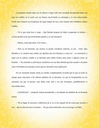 La pequeña castaña negó con la cabeza y luego soltó una carcajada desesperada hasta que cayó de rodillas en el suelo con sus brazos envolviendo su estomagó y su risa entrecortada. Tardó unos minutos en recuperarse de aquel ataque de risa y otro minuto más sobándose ambas rodillas. 
—Tú sí que estás loca o ciega —dijo Brenda después de haber recuperado el aliento—. ¿Cómo puedes creer que mi hermano gemelo y yo nos besamos? 
—Bueno, como dije antes. Creí verlos… 
—Pero es mi hermano, eso incluso se puede considerar enfermo, es tan… tonto. Que Brandon y yo seamos muy unidos no significa que nos besemos y cosas así —se estremeció y negó con la cabeza, amaba a su hermano pero había límites para amar a alguien como un familiar—. No entiendo si solo buscas encubrirte con esa idea absurda que has sacado o de plano estas volviéndote loca porque te juro que no encuentro una explicación. 
En ese momento Jeanne sentía su cerebro completamente revuelto por lo que se tomó su tiempo para reaccionar a las últimas palabras de su hermana. Lo que la tranquilizaba en ese momento era que al parecer solo había visto mal a sus dos hermanos, probablemente si necesitaba lentes. 
—¿Encubrirme? —preguntó Jeanne pestañeando y recordando las palabras de su hermana menor. 
—No te hagas la inocente, a diferencia de ti, yo si me aseguró de las cosas que escucho o veo —dijo la chica de nuevo molesta—. Sé que estás mintiendo con tu noviazgo con Matt.  
