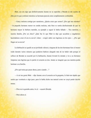 Bien, eso era algo que definitivamente Jeanne no se esperaba y Branda se dio cuenta de ellos por lo que continuó mientras su hermana parecía estar completamente confundida. 
—Estoy molesta contigo por mentirnos, ¿Quién crees que somos? ¿Por qué nos mientes? —la pequeña hermana menor no estaba molesta, más bien se sentía desilusionada de que su hermana mayor le hubiera mentido, su ejemplo a seguir le había fallado—. Nos mentiste, a nuestra familia ¿Por un chico? ¿Qué fue lo que Matt te dijo que accediste a engañarnos haciéndonos creer él era tu novio?, dime —exigió saber con lagrimas en los ojos—. ¿Por qué finges ser su novia? 
La habitación se quedó en un profundo silencio, ninguna de las dos hermanas hizo el menor ruido durante varios minutos que pudieron haberse alargado más de no haber sido porque el sollozo de Brenda se escuchó por la habitación, Jeanne levantó la mirada y vio a su hermana limpiarse una lágrima que le partió el corazón en dos. Jamás se imaginó que esa mentira podía lastimar a su familia. 
¿Por qué tenía que pasar ahora, justo cuando…? 
—A mí me gusta Matt —dijo Jeanne con el corazón en la garganta, le latía tan rápido que sentía que vomitaría o algo peor, pero lo había dicho tan natural como no creyó poder decirlo nunca. 
—Pero no te gustaba antes, lo sé —susurró Brenda. 
—Pero ahora sí. 
 