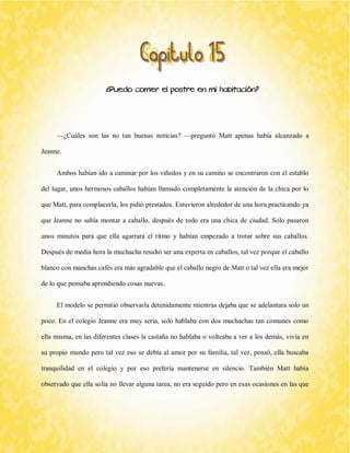 ¿Puedo comer el postre en mi habitación? 
—¿Cuáles son las no tan buenas noticias? —preguntó Matt apenas había alcanzado a Jeanne. 
Ambos habían ido a caminar por los viñedos y en su camino se encontraron con el establo del lugar, unos hermosos caballos habían llamado completamente la atención de la chica por lo que Matt, para complacerla, los pidió prestados. Estuvieron alrededor de una hora practicando ya que Jeanne no sabía montar a caballo, después de todo era una chica de ciudad. Solo pasaron unos minutos para que ella agarrara el ritmo y habían empezado a trotar sobre sus caballos. Después de media hora la muchacha resultó ser una experta en caballos, tal vez porque el caballo blanco con manchas cafés era más agradable que el caballo negro de Matt o tal vez ella era mejor de lo que pensaba aprendiendo cosas nuevas. 
El modelo se permitió observarla detenidamente mientras dejaba que se adelantara solo un poco. En el colegio Jeanne era muy seria, solo hablaba con dos muchachas tan comunes como ella misma, en las diferentes clases la castaña no hablaba o volteaba a ver a los demás, vivía en su propio mundo pero tal vez eso se debía al amor por su familia, tal vez, pensó, ella buscaba tranquilidad en el colegio y por eso prefería mantenerse en silencio. También Matt había observado que ella solía no llevar alguna tarea, no era seguido pero en esas ocasiones en las que  