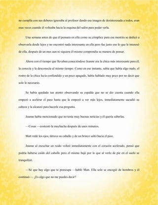no cumplía con sus deberes ignoraba al profesor dando esa imagen de desinteresada a todos, eran esas veces cuando él volteaba hacia la esquina del salón para poder verla. 
Una semana antes de que él pensara en ella como su cómplice para esa mentira se dedicó a observarla desde lejos y no encontró nada interesante en ella pero fue justo eso lo que le interesó de ella, después de un mes aun ni siquiera él mismo comprendía su manera de pensar. 
Ahora con el tiempo que llevaban conociéndose Jeanne era la chica más interesante para él, la conocía y la desconocía al mismo tiempo. Como en ese instante, sabía que había algo malo, el rostro de la chica lucía confundido y un poco apagado, había hablado muy poco por no decir que solo lo necesario. 
Se había quedado tan atento observando su espalda que no se dio cuenta cuando ella empezó a acelerar el paso hasta que la empezó a ver más lejos, inmediatamente sacudió su cabeza y la alcanzó para hacerle esa pregunta. 
Jeanne había mencionado que no tenía muy buenas noticias y él quería saberlas. 
—Cosas —contestó la muchacha después de unos minutos. 
Matt rodó los ojos, detuvo su caballo y de un brinco saltó hacia el piso. 
Jeanne al escuchar un ruido volteó inmediatamente con el corazón acelerado, pensó que podría haberse caído del caballo pero el mismo bajó por lo que al verlo de pie en el suelo se tranquilizó. 
—Sé que hay algo que te preocupa —habló Matt. Ella solo se encogió de hombros y él continuó—. ¿Es algo que no me puedes decir?  