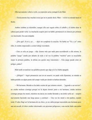 Ella nuevamente volteó a verlo, su expresión seria contagió la de Matt. 
—Técnicamente hay muchas cosas que no te puedo decir, Matt —volvió su mirada hacia el frente. 
Ambos estaban ya detenidos, aunque ella aun seguía sobre el caballo y él debía alzar la cabeza para poder verla. La muchacha suspiró pero no habló, permaneció en silencio por primera vez incómodo. Era una estúpida. 
—¿Por qué?, Si tú y yo… —dejó sin completar la oración. No había un “Tú y yo” entre ellos, le estaba empezando a costar trabajo recordarlo. 
—Esto es solo un juego —dijo Jeanne más que nada para recordárselo a ella misma, la palabra “juego” estaba por delante de todo o tal vez la palabra “mentira” pero se escuchaba mejor la primera palabra, la ultima era quizás muy traicionera—. Este juego puede estar en peligro ¿sabes? 
Matt tardó en analizar sus palabras puesto que algo en él se había apagado. 
—¿Peligro? —logró pronunciar casi en un susurro, no pudo verla fijamente, su mirada se había perdido en algún punto del campo verde por donde se habían detenido. 
—Mi hermana. Brenda se ha dado cuenta de que estamos mienti… “jugando a ser novios”, no estaba molesta conmigo porque no la dejara dormir junto a mi hermano, estaba molesta conmigo porque les mentí, mientras me decía eso estaba llorando y me dolió verla así —suspiró nuevamente haciendo una larga pausa y continuó—. Una vez les mentí a mis padres, cuando tenía 15 años fingí ser la hermana de un chico, yo no sabía porque necesitaba una hermana pero aun así accedí, él chico estaba relacionado con personas peligrosas y una noche hubo una pelea  