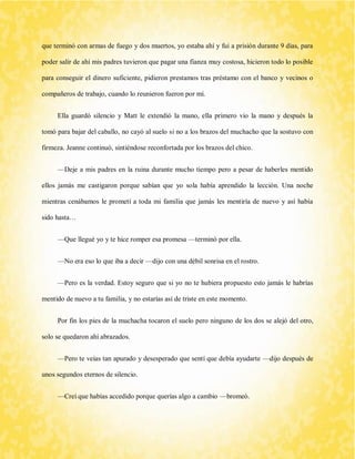 que terminó con armas de fuego y dos muertos, yo estaba ahí y fui a prisión durante 9 días, para poder salir de ahí mis padres tuvieron que pagar una fianza muy costosa, hicieron todo lo posible para conseguir el dinero suficiente, pidieron prestamos tras préstamo con el banco y vecinos o compañeros de trabajo, cuando lo reunieron fueron por mí. 
Ella guardó silencio y Matt le extendió la mano, ella primero vio la mano y después la tomó para bajar del caballo, no cayó al suelo si no a los brazos del muchacho que la sostuvo con firmeza. Jeanne continuó, sintiéndose reconfortada por los brazos del chico. 
—Deje a mis padres en la ruina durante mucho tiempo pero a pesar de haberles mentido ellos jamás me castigaron porque sabían que yo sola había aprendido la lección. Una noche mientras cenábamos le prometí a toda mi familia que jamás les mentiría de nuevo y así había sido hasta… 
—Que llegué yo y te hice romper esa promesa —terminó por ella. 
—No era eso lo que iba a decir —dijo con una débil sonrisa en el rostro. 
—Pero es la verdad. Estoy seguro que si yo no te hubiera propuesto esto jamás le habrías mentido de nuevo a tu familia, y no estarías así de triste en este momento. 
Por fin los pies de la muchacha tocaron el suelo pero ninguno de los dos se alejó del otro, solo se quedaron ahí abrazados. 
—Pero te veías tan apurado y desesperado que sentí que debía ayudarte —dijo después de unos segundos eternos de silencio. 
—Creí que habías accedido porque querías algo a cambio —bromeó.  