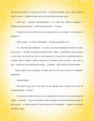 mi carrera que ahorita se encuentra en la cima —se permitió alardear, como si ella no supiera sobre su carrera—, debería de tener una novia lo cual ellos piensan que tengo… 
—¿Eres gay? —preguntó interrumpiéndolo y él le lanzó una mirada de negación—. Perdona solo quería aclararlo —sonrió casi sínicamente—. Continua. 
—El punto es que mis padres creen que tengo una novia en el colegio. Les conté que se parecía a ti… 
—Woow, espera —le volvió a interrumpir—. ¿Cómo que parecida a mí? 
—Sí —dijo Matt algo fastidiado—. Ya sabes, una chica completamente normal y común justo como tú —la señaló moviendo su mano de arriba y abajo—. El problema es que una novia no está dentro de mi plan de vida en estos momentos y ya que sería un problema pedirle a cualquier chica el colegio y dado tu historial en la escuela de chica invisible —ella rodó los ojos—, pensé que serias perfecta para mi plan… y también —dejó volando esa última palabra. 
Jeanne esperó a que se decidiera a terminar pero no lo hizo por lo que se vio obligada a preguntarle. 
—También ¿Qué? 
—Me enteré de que eres o eras actriz así que supongo que tus dotes como actriz me ayudarían bastante —finalizó. 
—Solo estoy en el taller de teatro, no soy realmente una actriz pero si soy una maestra del engaño —presumió—, lo que no entiendo es cómo tus padres te creyeron una historia de que un tipo como tú —lo señaló imitando la acción anterior de él al señalarla—, saldría con una chica normal de colegio.  