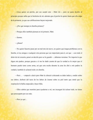 —Lissa quiere un perrito, por eso acepté esto —Matt rió—, pero no quise decirlo al principio porque sabía que te burlarías de mí, además que el perrito lo quiero hasta que ella salga de la primaria, ya que sus calificaciones hayan mejorado. 
—¿Por qué siempre tu familia primero? 
—Porque ellos también piensan en mi primero, Matt. 
—Jeanne. 
—¿Hmm? 
—No quiero hacerte pasar por un mal rato de nuevo, no quiero que tengas problemas con tu familia, ni tus amigas o cualquier otra persona que sea importante para ti, así que —con todo el dolor de mi corazón, pensó en decirlo pero se lo guardó—, debemos terminar. No importa lo que digan mis padres, porque gracias a ti me he dado cuenta de que la verdad es lo mejor que el humano puede tener como arma, así que esta noche durante la cena les diré a mis padres la verdad y también le aclararé todo a tu familia. 
—Pero… —empezó a decir pero Matt la silenció colocando su dedo índice y medio sobre sus labios, disfrutó del tacto de los labios de Jeanne sobre su piel tanto que sintió que la respiración le había empezado a hacer falta. 
—Ellos sabrán que mentiste para ayudarme a mí, me encargaré de aclarar todo, no tienes que preocuparte por eso más. 
—Pero yo qui…  