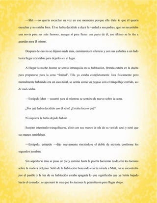 —Shh —no quería escuchar su voz en ese momento porque ella diría lo que él quería escuchar y no estaba bien. Él se había decidido a decir la verdad a sus padres, que no necesitaba una novia para ser más famoso, aunque sí para llenar una parte de él, eso último se lo iba a guardar para él mismo. 
Después de eso no se dijeron nada más, caminaron en silencio y con sus caballos a un lado hasta llegar al establo para dejarlos en el lugar. 
Al llegar la noche Jeanne se sentía intranquila en su habitación, Brenda estaba en la ducha para prepararse para la cena “formal”. Ella ya estaba completamente lista físicamente pero mentalmente hablando era un caos total, se sentía como un payaso con el maquillaje corrido, así de mal estaba. 
—Estúpido Matt —susurró para sí mientras se sentaba de nuevo sobre la cama. 
¿Por qué había decidido eso él solo? ¿Estaba loco o qué? 
Ni siquiera la había dejado hablar. 
Suspiró intentando tranquilizarse, alisó con sus manos la tela de su vestido azul y notó que sus manos temblaban. 
—Estúpido, estúpido —dijo nuevamente sintiéndose el doble de molesta conforme los segundos pasaban. 
Sin soportarlo más se puso de pie y caminó hasta la puerta haciendo ruido con los tacones sobre la madera del piso. Salió de la habitación buscando con la mirada a Matt, no se encontraba por el pasillo y la luz de su habitación estaba apagada lo que significaba que ya había bajado hacia el comedor, se apresuró lo más que los tacones le permitieron para llegar abajo.  