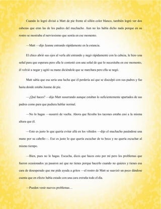 Cuando lo logró divisó a Matt de pie frente al sillón color blanco, también logró ver dos cabezas que eran las de los padres del muchacho. Aun no les había dicho nada porque en su rostro se mostraba el nerviosismo que sentía en ese momento. 
—Matt —dijo Jeanne entrando rápidamente en la estancia. 
El chico abrió sus ojos al verla ahí entrando y negó rápidamente con la cabeza, le hizo una señal para que esperara pero ella le contestó con una señal de que lo necesitaba en ese momento, él volvió a negar y agitó su mano diciéndole que se marchara pero ella se negó. 
Matt sabía que esa sería una lucha que él perdería así que se disculpó con sus padres y fue hasta donde estaba Jeanne de pie. 
—¿Qué haces? —dijo Matt susurrando aunque estaban lo suficientemente apartados de sus padres como para que pudiera hablar normal. 
—No lo hagas —susurró de vuelta. Ahora que llevaba los tacones estaba casi a la misma altura que él. 
—Esto es justo lo que quería evitar allá en los viñedos —dijo el muchacho pasándose una mano por su cabello—. Eso es justo lo que quería escuchar de tu boca y no quería escuchar al mismo tiempo. 
—Bien, pues no lo hagas. Escucha, dices que haces esto por mí pero los problemas que fueron ocasionados ya pasaron así que no tienes porque hacerlo cuando no quieres y tienes esa cara de desesperado que me pide ayuda a gritos —el rostro de Matt se suavizó un poco dándose cuenta que en efecto había estado con una cara extraña todo el día. 
—Pueden venir nuevos problemas…  