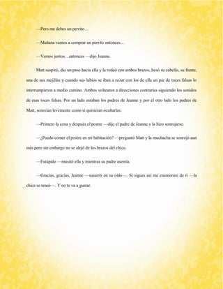 —Pero me debes un perrito… 
—Mañana vamos a comprar un perrito entonces… 
—Vamos juntos…entonces —dijo Jeanne. 
Matt suspiró, dio un paso hacia ella y la rodeó con ambos brazos, besó su cabello, su frente, una de sus mejillas y cuando sus labios se iban a rozar con los de ella un par de toces falsas lo interrumpieron a medio camino. Ambos voltearon a direcciones contrarias siguiendo los sonidos de esas toces falsas. Por un lado estaban los padres de Jeanne y por el otro lado los padres de Matt, sonreían levemente como si quisieran ocultarlas. 
—Primero la cena y después el postre —dijo el padre de Jeanne y la hizo sonrojarse. 
—¿Puedo comer el postre en mi habitación? —preguntó Matt y la muchacha se sonrojó aun más pero sin embargo no se alejó de los brazos del chico. 
—Estúpido —musitó ella y mientras su padre asentía. 
—Gracias, gracias, Jeanne —susurró en su oído—. Si sigues así me enamorare de ti —la chica se tensó—. Y no te va a gustar. 
 