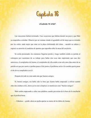 ¿Cuándo te irás? 
Las vacaciones habían terminado. Esas vacaciones que habían durado tan poco y que Matt ya empezaba a extrañar. Observó por su ventana viendo el agradable sol de mayo que se extendía por los cielos, nada mejor que estar en la playa disfrutando del clima… sacudió su cabeza y regresó su atención al cuaderno de apuntes que reposaba sobre la mesa del escritorio. 
Se sentía presionado, los exámenes llegarían pronto y luego también estaba su partida al extranjero por cuestiones de su trabajo pero había otra cosa más importante que esas dos anteriores, el cumpleaños de Jeanne, el cumpleaños de ella estaba a tan solo unos días antes de su partida así que por suerte si podían pasar el día juntos el problema sería si la castaña quería pasar el día de su cumpleaños con él. 
Después de todo no eran nada más que buenos amigos. 
Sí, buenos amigos, esa había sido la frase que Jeanne había empezado a utilizar cuando ellos dos estaban solos, ahora ya no eran cómplices ni mentirosos sino “buenos amigos”. 
Matt estaba empezando a odiar esas palabras cuando provenían de la boca de la muchacha que él prefería besar. 
—Fabuloso —gruñó, ahora no podía apartar su mente de los labios de Jeanne.  