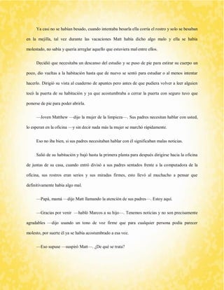 Ya casi no se habían besado, cuando intentaba besarla ella corría el rostro y solo se besaban en la mejilla, tal vez durante las vacaciones Matt había dicho algo malo y ella se había molestado, no sabía y quería arreglar aquello que estuviera mal entre ellos. 
Decidió que necesitaba un descanso del estudio y se puso de pie para estirar su cuerpo un poco, dio vueltas a la habitación hasta que de nuevo se sentó para estudiar o al menos intentar hacerlo. Dirigió su vista al cuaderno de apuntes pero antes de que pudiera volver a leer alguien tocó la puerta de su habitación y ya que acostumbraba a cerrar la puerta con seguro tuvo que ponerse de pie para poder abrirla. 
—Joven Matthew —dijo la mujer de la limpieza—. Sus padres necesitan hablar con usted, lo esperan en la oficina —y sin decir nada más la mujer se marchó rápidamente. 
Eso no iba bien, si sus padres necesitaban hablar con él significaban malas noticias. 
Salió de su habitación y bajó hasta la primera planta para después dirigirse hacia la oficina de juntas de su casa, cuando entró divisó a sus padres sentados frente a la computadora de la oficina, sus rostros eran serios y sus miradas firmes, esto llevó al muchacho a pensar que definitivamente había algo mal. 
—Papá, mamá —dijo Matt llamando la atención de sus padres—. Estoy aquí. 
—Gracias por venir —habló Marcos a su hijo—. Tenemos noticias y no son precisamente agradables —dijo usando un tono de voz firme que para cualquier persona podía parecer molesto, por suerte él ya se había acostumbrado a esa voz. 
—Eso supuse —suspiró Matt—. ¿De qué se trata?  