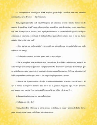 —La compañía de modelaje de MAK’s quiere que trabajes con ellos para unos anuncios comerciales, serán diversos —dijo Alejandra. 
Bien, según recordaba Matt tener trabajo no era una mala noticia y mucho menos con la agencia de modelaje MAK’s que solo contrabata a modelos, tanto femeninos como masculinos, con años de experiencia. Cuando pasó aquel problema con su ex-novia había perdido cualquier esperanza de tener una posibilidad de trabajar ahí así que definitivamente para él era una buena noticia. ¿Qué podía estar mal? 
—¿Por qué es una mala noticia? —preguntó aun sabiendo que no podía haber una mala notica en ese trabajo. 
—Trabajarás con otros modelos, ya no serás tú solo así que… 
—Ya he arreglado mis problemas con compañeros de trabajo —ciertamente antes él no solía trabajar con cualquier personas, siempre terminaba discutiendo con todo el mundo ya que su actitud era un poco prepotente y sacaba a todos de sus casillas pero en el último año su actitud había empezado a cambiar para bien—. No tengo ningún problema con eso. 
—Aun no me dejas terminar —le dijo su madre manteniendo su sereno tono de voz—. Sé que tu actitud ha mejorado bastante pero no es eso lo que nos preocupa, hijo, son las personas con las que vas a trabajar. Los otros modelos son el joven Julián y la joven Ely. 
Y ahora entendía porque era una mala noticia. 
¿Trabajar con ellos dos? 
Julián, el modelo rubio que le había quitado su trabajo, su chica y encima le había hecho pasar un mal rato a Jeanne en la fiesta, simplemente no.  