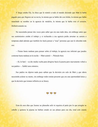 Y luego estaba Ely, la chica que le mintió a todo el mundo diciendo que Matt le había pagado para que fingiera ser su novia, la misma que se había ido con Julián, la misma que había manchado su nombre en la agencia de modelos, la misma que le había roto el corazón. Definitivamente no. 
No necesitaba pensar dos veces para saber que era una mala idea, sin embargo antes que sus sentimientos estaba el trabajo y si rechazaba a esa agencia podía arruinar su carrera a temprana edad además que también les haría pensar a “esas” personas que aun le afectaba todo eso. 
—Tienes hasta mañana para pensar sobre el trabajo, la agencia nos informó que puedes contestar hasta mañana en la noche —Matt asintió—. Piénsalo bien. 
—Sí, lo haré —se dio media vuelta para dirigirse hacia la puerta pero nuevamente volteó a sus padres—. Saldré unos minutos. 
Sus padres no dijeron nada pues sabían que la decisión era solo de Matt y que ahora necesitaba aclarar su mente, sin embargo todos tenían presente que era una oportunidad única y que la decisión que tomara influiría en su futuro. 
Eran de esos días que Jeanne no planeaba salir ni siquiera al patio por lo que arreglar su cabello y quitarse la pijama no habían estado en sus planes para ese día, total solo estaría  