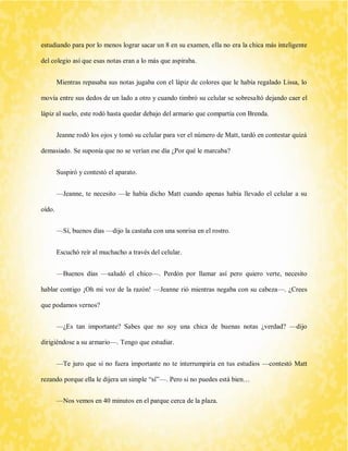 estudiando para por lo menos lograr sacar un 8 en su examen, ella no era la chica más inteligente del colegio así que esas notas eran a lo más que aspiraba. 
Mientras repasaba sus notas jugaba con el lápiz de colores que le había regalado Lissa, lo movía entre sus dedos de un lado a otro y cuando timbró su celular se sobresaltó dejando caer el lápiz al suelo, este rodó hasta quedar debajo del armario que compartía con Brenda. 
Jeanne rodó los ojos y tomó su celular para ver el número de Matt, tardó en contestar quizá demasiado. Se suponía que no se verían ese día ¿Por qué le marcaba? 
Suspiró y contestó el aparato. 
—Jeanne, te necesito —le había dicho Matt cuando apenas había llevado el celular a su oído. 
—Sí, buenos días —dijo la castaña con una sonrisa en el rostro. 
Escuchó reír al muchacho a través del celular. 
—Buenos días —saludó el chico—. Perdón por llamar así pero quiero verte, necesito hablar contigo ¡Oh mi voz de la razón! —Jeanne rió mientras negaba con su cabeza—. ¿Crees que podamos vernos? 
—¿Es tan importante? Sabes que no soy una chica de buenas notas ¿verdad? —dijo dirigiéndose a su armario—. Tengo que estudiar. 
—Te juro que si no fuera importante no te interrumpiría en tus estudios —contestó Matt rezando porque ella le dijera un simple “sí”—. Pero si no puedes está bien… 
—Nos vemos en 40 minutos en el parque cerca de la plaza.  