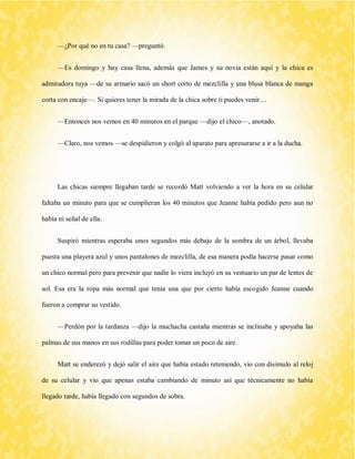 —¿Por qué no en tu casa? —preguntó. 
—Es domingo y hay casa llena, además que James y su novia están aquí y la chica es admiradora tuya —de su armario sacó un short corto de mezclilla y una blusa blanca de manga corta con encaje—. Si quieres tener la mirada de la chica sobre ti puedes venir… 
—Entonces nos vemos en 40 minutos en el parque —dijo el chico—, anotado. 
—Claro, nos vemos —se despidieron y colgó al aparato para apresurarse a ir a la ducha. 
Las chicas siempre llegaban tarde se recordó Matt volviendo a ver la hora en su celular faltaba un minuto para que se cumplieran los 40 minutos que Jeanne había pedido pero aun no había ni señal de ella. 
Suspiró mientras esperaba unos segundos más debajo de la sombra de un árbol, llevaba puesta una playera azul y unos pantalones de mezclilla, de esa manera podía hacerse pasar como un chico normal pero para prevenir que nadie lo viera incluyó en su vestuario un par de lentes de sol. Esa era la ropa más normal que tenía una que por cierto había escogido Jeanne cuando fueron a comprar su vestido. 
—Perdón por la tardanza —dijo la muchacha castaña mientras se inclinaba y apoyaba las palmas de sus manos en sus rodillas para poder tomar un poco de aire. 
Matt se enderezó y dejó salir el aire que había estado reteniendo, vio con disimulo al reloj de su celular y vio que apenas estaba cambiando de minuto así que técnicamente no había llegado tarde, había llegado con segundos de sobra.  