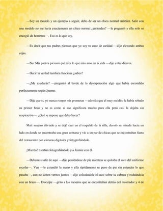 —Soy un modelo y un ejemplo a seguir, debo de ser un chico normal también. Salir con una modelo no me haría exactamente un chico normal ¿entiendes? —le preguntó y ella solo se encogió de hombros—. Eso es lo que soy. 
—Es decir que tus padres piensan que yo soy tu caso de caridad —dijo elevando ambas cejas. 
—No. Mis padres piensan que eres lo que más amo en la vida —dijo entre dientes. 
—Decir la verdad también funciona ¿sabes? 
—¿Me ayudarás? —preguntó al borde de la desesperación algo que había escondido perfectamente según Jeanne. 
—Dije que sí, yo nunca rompo mis promesas —además que el muy maldito le había robado su primer beso y no es como si eso significara mucho para ella pero casi la dejaba sin respiración—. ¿Qué se supone que debo hacer? 
Matt suspiró aliviado y se dejó caer en el respaldo de la silla, desvió su mirada hacia un lado en donde se encontraba una gran ventana y vio a un par de chicas que se encontraban fuera del restaurante con cámaras digitales y fotografiándolo. 
¡Mierda! Estaban fotografiándolo y a Jeanne con él. 
—Debemos salir de aquí —dijo poniéndose de pie mientras se quitaba el saco del uniforme escolar—. Ven —le extendió la mano y ella rápidamente se puso de pie sin entender lo que pasaba—, aun no deben vernos juntos —dijo colocándole el saco sobre su cabeza y rodeándola con un brazo—. Disculpe —gritó a los meseros que se encontraban detrás del mostrador y 4 de  