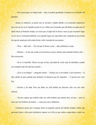 —No te preocupes, no llegas tarde —dijo el modelo guardando el aparato en el bolsillo del pantalón. 
Jeanne se enderezó, su pecho aun se elevaba y bajaba debido a su acelerada respiración pero aun así eso no le impidió sonreír al ver a Matt con el atuendo que ella había escogido para él desde hacía ya bastante tiempo, no creyó que el algún día lo fuera a usar ya que en primer lugar esa no era su vestimenta habitual y en segundo lugar esa ropa había sido comprada en una tienda de ropa de usada pero ahí estaba frente a ella vistiendo de esa manera. 
—Wow —dejó salir—. No creí que lo fueras a usar —dijo señalando su ropa. 
—Mírame —se dio una vuelta con los brazos un poco abiertos para modelar frente a ella—. Me convenciste. 
—Se te ve increíble. Ahora ves que no hay necesidad de vestir ropa de diseñador cuando con cualquier tipo de ropa luces genial… 
—¿Eso es un halago? —preguntó riendo—. Porque ese es mi trabajo. Luces hermosa —le dijo, dando un paso grande para deshacer la distancia que los separaba—. Y gracias por venir hoy. 
—Gracias y de nada. Pero me debes un café helado por hacerme salir con este calor infernal. 
—Ten por seguro que tendrás todos los cafés helados que quieras hoy, así que —pasó su brazo por los hombros de Jeanne—, vamos por uno y hablamos. 
Caminaron juntos por el parque hasta un pequeño puesto de bebidas heladas, había más personas frente a ellos pero decidieron esperar en la fila ya que ambos empezaban a sentir sus  