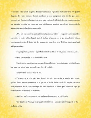 bocas secas y no tenían las ganas de seguir caminando bajo el sol hasta encontrar otro puesto. Después de varios minutos fueron atendidos y solo compraron una bebida que ambos compartirían. Caminaron hasta encontrar un lugar vacio y alejado de todas esas parejas amorosas que parecían necesitar un cuarto de hotel rápidamente antes de que dieran un espectáculo, además que necesitaban hablar en privado. 
—¿Qué tan importante es que debemos alejarnos de todos? —preguntó Jeanne dejándose caer sobre el pasto, habían llegado casi al finalizar el parque por lo que en definitiva estaban completamente solos, lo único que los rodeaba era naturaleza y un delicioso viento que hacia relajarse a ambos. 
—Muy importante para mí —dijo Matt sentándose al lado de ella, quizá demasiado junto. 
—Bien, entonces dilo ya —le animó la chica. 
—Me dieron un trabajo en una empresa de modelaje muy importante pero no sé realmente que hacer, no quiero hacer una mala elección —le explicó. 
—No encuentro nada de malo en eso. 
—Yo tampoco, al principio, pero después de saber que no iba a trabajar solo y saber quiénes iban a ser mis compañeros es lo que me ha hecho dudar —volvió a suspirar, esos eran solo problemas de él y sin embargo ahí había recurrido a Jeanne para consultar algo que probablemente no debía ser su problema. 
—¿Quiénes son? —preguntó la muchacha dando un trago a su café helado. 
—Uno de ellos es Julián, el chico que te intentó tocar —dijo recordándole aquella noche—. Y el otro es Ely.  