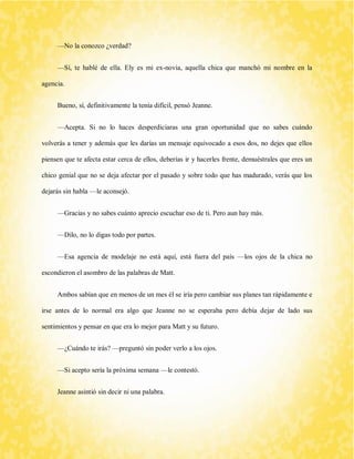 —No la conozco ¿verdad? 
—Sí, te hablé de ella. Ely es mi ex-novia, aquella chica que manchó mi nombre en la agencia. 
Bueno, sí, definitivamente la tenía difícil, pensó Jeanne. 
—Acepta. Si no lo haces desperdiciaras una gran oportunidad que no sabes cuándo volverás a tener y además que les darías un mensaje equivocado a esos dos, no dejes que ellos piensen que te afecta estar cerca de ellos, deberías ir y hacerles frente, demuéstrales que eres un chico genial que no se deja afectar por el pasado y sobre todo que has madurado, verás que los dejarás sin habla —le aconsejó. 
—Gracias y no sabes cuánto aprecio escuchar eso de ti. Pero aun hay más. 
—Dilo, no lo digas todo por partes. 
—Esa agencia de modelaje no está aquí, está fuera del país —los ojos de la chica no escondieron el asombro de las palabras de Matt. 
Ambos sabían que en menos de un mes él se iría pero cambiar sus planes tan rápidamente e irse antes de lo normal era algo que Jeanne no se esperaba pero debía dejar de lado sus sentimientos y pensar en que era lo mejor para Matt y su futuro. 
—¿Cuándo te irás? —preguntó sin poder verlo a los ojos. 
—Si acepto sería la próxima semana —le contestó. 
Jeanne asintió sin decir ni una palabra.  