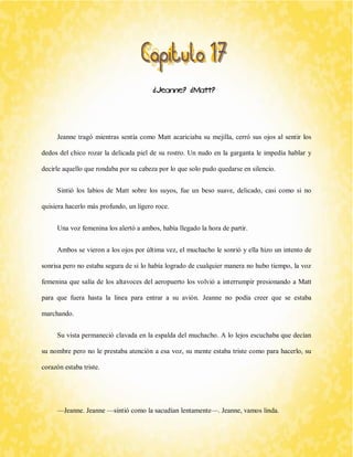 ¿Jeanne? ¿Matt? 
Jeanne tragó mientras sentía como Matt acariciaba su mejilla, cerró sus ojos al sentir los dedos del chico rozar la delicada piel de su rostro. Un nudo en la garganta le impedía hablar y decirle aquello que rondaba por su cabeza por lo que solo pudo quedarse en silencio. 
Sintió los labios de Matt sobre los suyos, fue un beso suave, delicado, casi como si no quisiera hacerlo más profundo, un ligero roce. 
Una voz femenina los alertó a ambos, había llegado la hora de partir. 
Ambos se vieron a los ojos por última vez, el muchacho le sonrió y ella hizo un intento de sonrisa pero no estaba segura de si lo había logrado de cualquier manera no hubo tiempo, la voz femenina que salía de los altavoces del aeropuerto los volvió a interrumpir presionando a Matt para que fuera hasta la línea para entrar a su avión. Jeanne no podía creer que se estaba marchando. 
Su vista permaneció clavada en la espalda del muchacho. A lo lejos escuchaba que decían su nombre pero no le prestaba atención a esa voz, su mente estaba triste como para hacerlo, su corazón estaba triste. 
—Jeanne. Jeanne —sintió como la sacudían lentamente—. Jeanne, vamos linda.  
