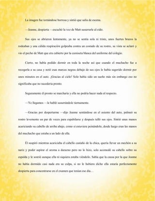 La imagen fue tornándose borrosa y sintió que salía de escena. 
—Jeanne, despierta —escuchó la voz de Matt susurrarle al oído. 
Sus ojos se abrieron lentamente, ya no se sentía sola ni triste, unos fuertes brazos la rodeaban y una cálida respiración golpeaba contra un costado de su rostro, su vista se aclaró y vio el pecho de Matt que era cubierto por la camiseta blanca del uniforme del colegio. 
Cierto, no había podido dormir en toda la noche así que cuando el muchacho fue a recogerla a su casa y notó esas marcas negras debajo de sus ojos le había sugerido dormir por unos minutos en el auto. ¡Gracias al cielo! Solo había sido un sueño más sin embargo eso no significaba que no sucedería pronto. 
Seguramente él pronto se marcharía y ella no podría hacer nada al respecto. 
—Ye llegamos —le habló susurrándole tiernamente. 
—Gracias por despertarme —dijo Jeanne sentándose en el asiento del auto, palmeó su rostro levemente un par de veces para espabilarse y después talló sus ojos. Sintió unas manos acariciando su cabello de arriba abajo, como si estuviera peinándolo, desde luego eran las manos del muchacho que estaba a un lado de ella. 
Él suspiró mientras acariciaba el cabello castaño de la chica, quería llevar un mechón a su nariz y poder aspirar el aroma a durazno pero no lo hizo, solo acomodó su cabello sobre su espalda y le sonrió aunque ella ni siquiera estaba viéndolo. Sabía que la causa por la que Jeanne no había dormido casi nada era su culpa, si no le hubiera dicho ella estaría perfectamente despierta para concentrarse en el examen que tenían ese día…  