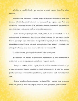 A lo lejos se escuchó el timbre que anunciaba la entrada a clases. ¡Rayos! Se habían retrasado. 
Jeanne reaccionó rápidamente y sin darle tiempo al chofer para que abriera la puerta salió disparada del vehículo, caminó lentamente por la acera en lo que esperaba a que Matt fuera detrás de ella, cuando por fin el muchacho llegó a su lado ambos apresuraron el paso para ir a su clase. Lo peor que podía pasarles era llegar tarde en día de exámenes. 
Llegaron al salón y la puerta ya estaba cerrada, dentro de este se escuchaba la voz de la profesora dando las instrucciones. Matt acercó su oído a la puerta e hizo una mueca. Él podía hacer lo que siempre hacía, entrar a clase sin siquiera tocar la puerta, todos lo volteaban a ver, incluso los profesores pero no le importaba, la única gran diferencia del antes y el ahora era que estaba junto a Jeanne y entrar de esa manera podría provocar mal entendidos. 
Se decidió a hacer lo que cualquier chico normal haría, tocar la puerta. 
Dio dos golpes a la puerta y escuchó como la profesora dejó de hablar para dirigirse a abrirla, él dio un paso atrás para quedar junto a Jeanne y la puerta se abrió. 
—Creí que no vendrían, jóvenes —dijo la profesora, su rostro era neutro más no su voz que se escuchaba como si quisiera estrangularlos. Era la típica profesora de edad con anteojos pasados de moda que siempre estaba de mal humor y que le molestaba que la interrumpieran en clase. 
—Perdone la tardanza, ha sido mi culpa —se disculpó Matt y tuvo que tomar la mano de Jeanne para que ella no dijera nada, después de todo era ella la que se había quedado dormida.  