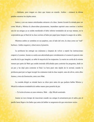 —Adelante, pero tengan en claro que tienen un retardo. Ambos —remarcó la última palabra mientras los dejaba entrar. 
Juntos y con sus manos entrelazadas entraron a la clase. Jeanne levantó la mirada para ver como Micah y Mónica la observaban pícaramente, intentaban reprimir unas sonrisas e incluso una de sus amigas ya se estaba mordiendo el labio inferior tornándolo de un rojo intenso, no le sorprendería que al final de la clase corriera al baño por papel para limpiar la sangre de su labio. 
Mientras ambos se sentaban en sus pupitres, uno al lado del otro, la clase coreo un “uuh” burlesco. Ambos negaron y observaron el pizarrón. 
La profesora les entregó sus exámenes y después de volver a repetir las instrucciones empezó el examen. Jeanne se sentía aun adormilada pero extrañamente el examen le parecía más sencillo de lo que imaginó, se sabía la mayoría de las respuestas. La suerte no corría de la misma manera por parte de Matt que estaba teniendo dificultades para contestar las preguntas, dudó en un par y las dejó para contestar al final. La hora pasó más rápido de lo normal, cuando la profesora pasó por su lugar recogió los exámenes toda la clase suspiró, unos de alivio, entre ellos Jeanne y otros de frustración, entre esos Matt. 
La castaña dirigió su mirada hacia su chico pero antes de que pudiera hablar Mónica y Micah la rodearon tomándola de ambas manos para ponerla de pie. 
—Te la devolvemos en unos minutos, Matt —dijo Micah sonriendo. 
Jeanne no tuvo tiempo de reaccionar cuando sus amigas la arrastraron por el salón, por el pasillo hasta llegar a los baños que antes de hablar se aseguraron de que estuvieran vacios.  