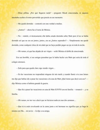 —Dime pillína. ¿Por qué llegaron tarde? —preguntó Micah emocionada, ni siquiera intentaba ocultar el rostro pervertido que poseía en ese momento. 
—Me quedé dormida —contestó con una verdad a medias. 
—¿Juntos? —ahora fue el turno de Mónica. 
—No —mintió, sí técnicamente ella había estado dormida sobre Matt pero él no se había dormido así que no era un juntos, juntos, era un ¿Juntos separados?—. Simplemente me quedé dormida, como cualquier chica de mi edad que no haya podido pegar un ojo en toda la noche. 
—Oh vamos, sé que has dejado de ser virgen —soltó Mónica el doble de emocionada. 
Eso era horrible, si sus amigas pensaban que lo había hecho con Matt que sería de toda el colegio entonces. 
—Solo para que quede claro sigo siendo virgen… 
—En las vacaciones no respondiste ninguno de mis mails y cuando llamé a tu casa James me dijo que habías ido a pasar las vacaciones a la casa de Matt ¿Qué tienes que decir con eso? — dijo Mónica como si hubiera ganado la guerra. 
—Que fui a pasar las vacaciones en casa de Matt JUNTO con mi familia —remarcó—, y su familia. 
—Oh vamos, no me vas a decir que no hicieron nada en esas dos semanas… 
—Que tú te estés revolcando en la cama junto a mi hermano no significa que yo haga lo mismo con Ma… mi novio —le dijo a su amiga.  