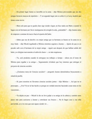 —En primer lugar James es increíble en la cama —dijo Mónica provocando que sus dos amigas hicieron muecas de repulsión—. Y en segundo lugar esto es sobre ti y el sexy modelo que tienes como novio. 
—Bien solo para que te quede claro sigo siendo virgen, no hice nada con Matt y cuando lo hagas con mi hermano por favor encárguense de arreglar la sala, ¿entendido? —dijo Jeanne antes de empezar a caminar de nuevo hacia la puerta del baño. 
—Sabes que eso de decirle a tu mejor amiga que su hermano es bueno en la cama no es muy lindo —dijo Micah regañando a Mónica mientras seguían a Jeanne—. Aparte de que es un pecado salir con el hermano de tu mejor amiga —siguió aun después de que habían salido del baño y se dirigían nuevamente al salón de clases—, se más respetuosa. 
—Ya, seré prudente cuando tú entregues tus trabajos a tiempo —ahora era el turno de Mónica para regañar a su amiga—. Seguramente olvidaste que hoy tenemos que entregar el proyecto de ciencias sociales. 
—¿Teníamos tarea de Ciencias sociales? —preguntó Jeanne deteniéndose bruscamente a mitad de pasillo. 
—Sí, pero nosotras no llevamos ciencias sociales juntas —dijo Mónica—. Así que no te preocupes… ¿Ves? Si no la has hecho es porque en verdad estuviste haciendo cosas raras en las vacaciones… 
—Ya déjala en paz —Micah le dio un leve golpe a su amiga en la cabeza y caminó unos pasos más para acercarse a Jeanne y entrelazar sus brazos—. No le hagas caso a esa niña pervertida, yo si te creo que aun sigues siendo vir…  