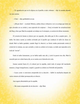 —Te agradecería que no lo dijeras en el pasillo a todo volumen —dijo la castaña dejando ver una sonrisa. 
—Claro —dijo guiñándole un ojo. 
—¡Oh por dios! —exclamó Mónica, ambas chicas voltearon a ver a su amiga que tenía sus ojos clavados en su celular y una expresión de sorpresa—. Estoy revisando las actualizaciones del blog y dice que Matt ha aceptado un trabajo en el extranjero, es noticia de último momento. 
El corazón de Jeanne se detuvo por un segundo, ella sabía que lo iba a aceptar pero… le dolía. Sin darse cuenta ya estaba corriendo por el pasillo que conducía al salón de clases en donde Matt se había quedado, cuando llegó lo observó, su frente estaba presionada contra el cristal de la ventana, sus ojos cerrados y tenía su celular en la mano, su dedo aun reposaba en la tecla de “enviar”. 
Entró al salón lentamente, ya no había nadie más ahí, y cerró la puerta tras ella, Matt la escuchó pero no volteó hacía ella, no se sentía con el derecho de verla. 
Jeanne caminó hacía él y lo abrazó por la espalda, sintió todo el cuerpo del muchacho tensarse y luego tranquilizarse, suspiró y guardó su celular en el bolsillo del pantalón. 
—Luces como si estuvieras arrepentido de tu elección —habló la muchacha después de varios minutos de haber permanecido en silencio. 
Aun seguía abrazándolo por la espalda. 
—Me siento arrepentido de mi elección —dijo Matt.  
