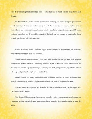 ellos de acercaron apresuradamente a ellos—. En donde está su puerta trasera, necesitamos salir de aquí. 
Sin decir nada los cuatro jóvenes se acercaron a ellos y los condujeron para que entraran por la cocina, a Jeanne le resultaba un poco difícil caminar cuando su vista estaba siendo obstruida por ese pedazo de tela azul marino lo único agradable era que tenía un agradable olor a perfume masculino que le recordó a su padre. Hablando de sus padres, ni siquiera les había avisado que llegaría más tarde a su casa. 
El auto se detuvo frente a una casa digna de millonarios, tal vez Matt no era millonario pero definitivamente era de la alta sociedad. 
Cuando apenas iban de camino a casa Matt había estado con sus ojos fijos en la pequeña computadora portátil entrando a internet y borrando el par de fotos en donde habían salido los dos en el restaurante, al parecer era algo como un genio de la computadora ya que había entrado a la blog de el par de chicas y borrado las dos fotos. 
Ambos salieron del auto y ahora sí tuvieron el cuidado de cubrir el rostro de Jeanne antes de salir. Caminaron en silencio y rápidamente entraron a la casa de los padres de Matt. 
—Joven Matthew —dijo una voz femenina de edad avanzada mientras cerraba la puerta—. ¿Se encuentra bien joven? 
Matt descubrió la cabeza de Jeanne y esta parpadeo varias veces antes de sacudir su cabeza y empezar a alizar su cabello que seguramente había quedado desordenado gracias al saco del rubio.  