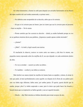 Se volteó lentamente y Jeanne lo soltó para después ser envuelta fuertemente en los brazos del súper modelo del cual estaba enamorada, su primer amor… 
—No deberías estar arrepentido de tu elección, sabes que es lo correcto. 
—Sé que es lo correcto para mi futuro, pero no siento que sea lo correcto para mi presente —besó su mejilla—. No lo siento. 
—Pronto sentirás que fue correcta tu elección —desde ya estaba luchando porque su voz no se quebrara mientras decía esas palabras. ¿Separarse cuando apenas estaba iniciando? 
—¿Jeanne? 
—¿Matt? —le imitó y logró sacarle una sonrisa. 
El muchacho la observó, sostuvo su rostro entre sus manos y ella hizo lo mismo, sus pequeñas manos reposando sobre las mejillas de él, sus ojos dejando ver cada sentimiento dentro de ellos. 
—Te voy a extrañar —susurró ya sobre sus labios. 
—Yo también —confesó y sus labios se unieron. 
Matt deslizó sus manos desde las mejillas de Jeanne hasta su espalda y cintura, la atrajo lo más que pudo, la besó profundamente como aquella vez después de la fiesta de sus padres pero esta vez había algo diferente, había amor, por ambas partes. Él quería, quería decirle que la amaba, porque ¡dios! La había empezado a amar, pero lo único que pudo hacer fue besarla y besarla hasta que su respiración se había agotado y aun así seguirla besando. 
—Mucho —dijo Matt mientras se habían detenido para tomar un poco de aire.  
