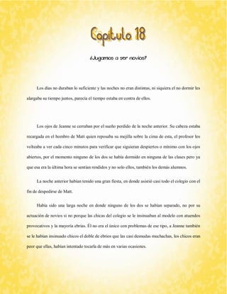 ¿Jugamos a ser novios? 
Los días no duraban lo suficiente y las noches no eran distintas, ni siquiera el no dormir les alargaba su tiempo juntos, parecía el tiempo estaba en contra de ellos. 
Los ojos de Jeanne se cerraban por el sueño perdido de la noche anterior. Su cabeza estaba recargada en el hombro de Matt quien reposaba su mejilla sobre la cima de esta, el profesor los volteaba a ver cada cinco minutos para verificar que siguieran despiertos o mínimo con los ojos abiertos, por el momento ninguno de los dos se había dormido en ninguna de las clases pero ya que esa era la última hora se sentían rendidos y no solo ellos, también los demás alumnos. 
La noche anterior habían tenido una gran fiesta, en donde asistió casi todo el colegio con el fin de despedirse de Matt. 
Había sido una larga noche en donde ninguno de los dos se habían separado, no por su actuación de novios si no porque las chicas del colegio se le insinuaban al modelo con atuendos provocativos y la mayoría ebrias. Él no era el único con problemas de ese tipo, a Jeanne también se le habían insinuado chicos el doble de ebrios que las casi desnudas muchachas, los chicos eran peor que ellas, habían intentado tocarla de más en varias ocasiones.  