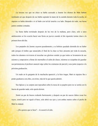 La tercera vez que un chico se había acercado a Jeanne los dientes de Matt habían rechinado así que después de eso había sujetado la mano de la castaña durante toda la noche, ni siquiera se había detenido a ir al baño con tal de tenerla a su lado. Después de todo, sus horas juntos estaban contadas. 
La fiesta había terminado después de las tres de la mañana, pero claro, solo a unos adolescentes se les ocurría hacer una fiesta un jueves cuando al día siguiente tenían clase a la primera hora del día. 
Los parpados de Jeanne cayeron pesadamente y se hubiera quedado dormida de no haber sido porque el timbre que anunciaba el final de la clase se hizo presente por toda la escuela, todos los alumnos revivieron al escuchar ese glorioso sonido ya que todos se levantaron de sus asientos y empezaron a llenar de murmullos el salón de clases, mientras se ocupaban de guardar sus pertenencias el profesor anunció algo sobre los exámenes de parcial y una junta respecto a la próxima graduación. 
Un nudo en la garganta de la muchacha apareció y la hizo tragar, Matt ni siquiera iba a poder graduarse con ellos, era triste, más de lo que quería admitir. 
Sus lápices y su carpeta aun reposaban sobre la mesa de su pupitre pero no se sentía con la fuerza de guardar nada, solo quería dormir. 
Sintió un par de brazos rodearla fuertemente y después un par de suaves labios rozar los suyos, sonrió pero no siguió el beso, solo abrió sus ojos y con ambas manos sobre el pecho de Matt lo empujó. 
—¿No quieres que te bese? —le susurró al oído.  