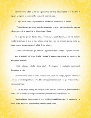 Ella sacudió su cabeza y empezó a guardar su carpeta y lápices dentro de su mochila, ni siquiera le importó en acomodar las cosas, solo las arrojó y ya. 
—Tengo mucho sueño —dijo después de acomodarse la mochila en su hombro. 
—Yo también pero eso no me quita las fuerzas para besarte —nuevamente se iba a acercar a Jeanne pero ella se levantó de su silla evitando el beso. 
No es que no quisiera besarlo pero… bueno, sí, no quería besarlo, no en ese momento cuando las miradas de toda la clase estaban sobre ellos o en ese momento en que sentía que alguna palabra “comprometedora” saldría de sus labios… 
—Vamos, aun tienes ropa que empacar —dijo adelantándose a llegar a la puerta del salón. 
Matt se apresuró a ir detrás de ella y cuando la alcanzó pasó uno de sus brazos por los hombros de la castaña. 
—Estás actuando extraña, ¿Pasa algo? —le preguntó el muchacho susurrándole tiernamente al oído. 
En ese momento Jeanne se sentía como las otras chicas del colegio, aquellas fanáticas de Matt que se derretían por tenerlo cerca. Ella sentía que se derretía cada vez que él le susurraba de esa manera al oído. 
—Te lo dije, tengo sueño y por lo regular tiendo a ser rara cuando no he dormido en toda la noche —esa excusa no se la creyó ni ella misma pero ambos decidieron dejarlo así. 
Para complacerlo Jeanne se detuvo en el pasillo obligándolo también a él a detenerse y le dio un rápido beso sobre la comisura de sus labios, eso le bastó.  