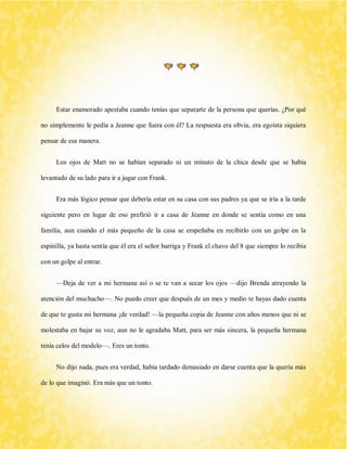 Estar enamorado apestaba cuando tenías que separarte de la persona que querías. ¿Por qué no simplemente le pedía a Jeanne que fuera con él? La respuesta era obvia, era egoísta siquiera pensar de esa manera. 
Los ojos de Matt no se habían separado ni un minuto de la chica desde que se había levantado de su lado para ir a jugar con Frank. 
Era más lógico pensar que debería estar en su casa con sus padres ya que se iría a la tarde siguiente pero en lugar de eso prefirió ir a casa de Jeanne en donde se sentía como en una familia, aun cuando el más pequeño de la casa se empeñaba en recibirlo con un golpe en la espinilla, ya hasta sentía que él era el señor barriga y Frank el chavo del 8 que siempre lo recibía con un golpe al entrar. 
—Deja de ver a mi hermana así o se te van a secar los ojos —dijo Brenda atrayendo la atención del muchacho—. No puedo creer que después de un mes y medio te hayas dado cuenta de que te gusta mi hermana ¡de verdad! —la pequeña copia de Jeanne con años menos que ni se molestaba en bajar su voz, aun no le agradaba Matt, para ser más sincera, la pequeña hermana tenía celos del modelo—. Eres un tonto. 
No dijo nada, pues era verdad, había tardado demasiado en darse cuenta que la quería más de lo que imaginó. Era más que un tonto.  