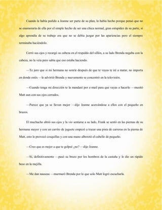 Cuando le había pedido a Jeanne ser parte de su plan, lo había hecho porque pensó que no se enamoraría de ella por el simple hecho de ser una chica normal, gran estupidez de su parte, si algo aprendía de su trabajo era que no se debía juzgar por las apariencias pero el siempre terminaba haciéndolo. 
Cerró sus ojos y recargó su cabeza en el respaldo del sillón, a su lado Brenda negaba con la cabeza, no la veía pero sabía que eso estaba haciendo. 
—Te juro que si mi hermana no sonríe después de que te vayas te iré a matar, no importa en donde estés —le advirtió Brenda y nuevamente se concentró en la televisión. 
—Cuando tenga mi dirección te la mandaré por e-mail para que vayas a hacerlo —musitó Matt aun con sus ojos cerrados. 
—Parece que ya se llevan mejor —dijo Jeanne acercándose a ellos con el pequeño en brazos. 
El muchacho abrió sus ojos y la vio sentarse a su lado, Frank se sentó en las piernas de su hermana mayor y con un carrito de juguete empezó a trazar una pista de carreras en la pierna de Matt, esto le provocó cosquillas y con una mano alborotó el cabello de pequeño. 
—Creo que es mejor a que te golpeé ¿no? —dijo Jeanne. 
—Sí, definitivamente —pasó su brazo por los hombros de la castaña y le dio un rápido beso en la mejilla. 
—Me dan nauseas —murmuró Brenda por lo que solo Matt logró escucharla.  