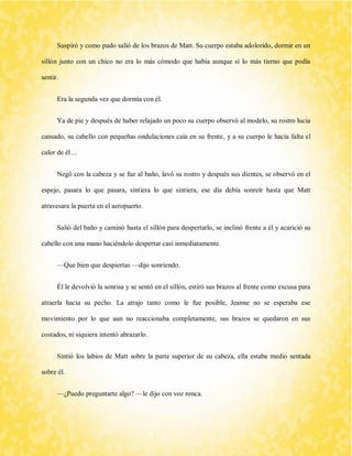 Suspiró y como pudo salió de los brazos de Matt. Su cuerpo estaba adolorido, dormir en un sillón junto con un chico no era lo más cómodo que había aunque sí lo más tierno que podía sentir. 
Era la segunda vez que dormía con él. 
Ya de pie y después de haber relajado un poco su cuerpo observó al modelo, su rostro lucia cansado, su cabello con pequeñas ondulaciones caía en su frente, y a su cuerpo le hacía falta el calor de él… 
Negó con la cabeza y se fue al baño, lavó su rostro y después sus dientes, se observó en el espejo, pasara lo que pasara, sintiera lo que sintiera, ese día debía sonreír hasta que Matt atravesara la puerta en el aeropuerto. 
Salió del baño y caminó hasta el sillón para despertarlo, se inclinó frente a él y acarició su cabello con una mano haciéndolo despertar casi inmediatamente. 
—Que bien que despiertas —dijo sonriendo. 
Él le devolvió la sonrisa y se sentó en el sillón, estiró sus brazos al frente como excusa para atraerla hacia su pecho. La atrajo tanto como le fue posible, Jeanne no se esperaba ese movimiento por lo que aun no reaccionaba completamente, sus brazos se quedaron en sus costados, ni siquiera intentó abrazarlo. 
Sintió los labios de Matt sobre la parte superior de su cabeza, ella estaba medio sentada sobre él. 
—¿Puedo preguntarte algo? —le dijo con voz ronca.  