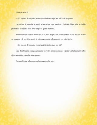 Ella solo asintió. 
—¿Es egoísta de mi parte pensar que tú sientes algo por mí? —le preguntó. 
La piel de la castaña se erizó al escuchar esas palabras. Estúpido Matt, ella se había prometido no decirle nada pero tampoco quería mentirle. 
Permaneció en silencio hasta que él se puso de pie, aun sosteniéndola en sus brazos, aclaró su garganta y le volvió a repetir la misma pregunta solo que esta vez más fuerte. 
—¿Es egoísta de mi parte pensar que tú sientes algo por mí? 
Dejó de abrazarla para poder acunar su rostro entre sus manos y poder verla fijamente a los ojos, necesitaba escuchar su respuesta. 
De aquello que saliera de sus labios dependía todo. 
 