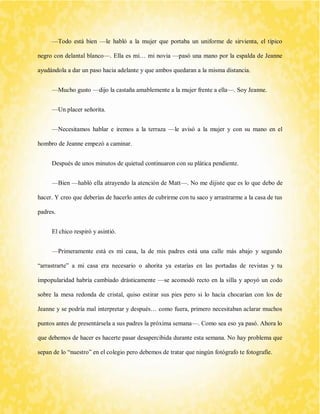 —Todo está bien —le habló a la mujer que portaba un uniforme de sirvienta, el típico negro con delantal blanco—. Ella es mi… mi novia —pasó una mano por la espalda de Jeanne ayudándola a dar un paso hacia adelante y que ambos quedaran a la misma distancia. 
—Mucho gusto —dijo la castaña amablemente a la mujer frente a ella—. Soy Jeanne. 
—Un placer señorita. 
—Necesitamos hablar e iremos a la terraza —le avisó a la mujer y con su mano en el hombro de Jeanne empezó a caminar. 
Después de unos minutos de quietud continuaron con su plática pendiente. 
—Bien —habló ella atrayendo la atención de Matt—. No me dijiste que es lo que debo de hacer. Y creo que deberías de hacerlo antes de cubrirme con tu saco y arrastrarme a la casa de tus padres. 
El chico respiró y asintió. 
—Primeramente está es mi casa, la de mis padres está una calle más abajo y segundo “arrastrarte” a mi casa era necesario o ahorita ya estarías en las portadas de revistas y tu impopularidad habría cambiado drásticamente —se acomodó recto en la silla y apoyó un codo sobre la mesa redonda de cristal, quiso estirar sus pies pero si lo hacía chocarían con los de Jeanne y se podría mal interpretar y después… como fuera, primero necesitaban aclarar muchos puntos antes de presentársela a sus padres la próxima semana—. Como sea eso ya pasó. Ahora lo que debemos de hacer es hacerte pasar desapercibida durante esta semana. No hay problema que sepan de lo “nuestro” en el colegio pero debemos de tratar que ningún fotógrafo te fotografíe.  