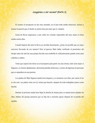 ¿Jugamos a ser novios? (Parte 2) 
El camino al aeropuerto no fue muy animado, en el auto todo estaba silencioso, incluso a Jeanne le pareció que el chofer se sentía triste por tener que ir a dejarlo. 
Gotas de lluvia empezaron a caer sobre los cristales impecables del auto, hasta el clima estaba contra ellos. 
Cuando bajaron del auto la lluvia ya azotaba fuertemente, ¿cómo era posible que en mayo estuviera lloviendo de esa manera? Pero al parecer Matt había verificado el pronóstico del tiempo antes de salir de casa porque llevaba una sombrilla lo suficientemente grande como para cubrirlos a ambos. 
Tener que esperar dos horas en el aeropuerto para partir era una tortura, todo sería mejor si llegaran y se fueran rápidamente, ahorrarían partidas dolorosas y cientos de lágrimas de personas que se separaban en esas puertas. 
Los padres de Matt llegaron media hora después y se reunieron con ellos, por suerte él no se iría solo, sus padres irían con él, tenían que hacerlo, después de todo trabajaban juntos como familia. 
Durante la próxima media hora llegó la familia de Jeanne pero se mantuvieron alejados de ellos, habían ido porque pensaron que su hija iba a necesitar apoyo después de la partida del modelo.  