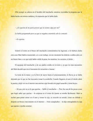 Ella recargó su cabeza en el hombro del muchacho mientras recordaba la pregunta que le había hecho esa misma mañana y la respuesta que le había dado. 
—¿Es egoísta de mi parte pensar que tú sientes algo por mí? 
Le había preguntado pero ya que se negaba a mentirle solo le contestó: 
—Es egoísta. 
Enterró el rostro en el brazo del muchacho conteniéndose las lágrimas, si le hubiera dicho otra cosa Matt habría renunciado a ir a ese trabajo, en ese momento les dolería a ambos pero en un futuro iban a ver que todo había valido la pena, las mentiras, los secretos, el dolor… 
El equipaje del muchacho y de sus padres estaba en revisión y ya que no eran necesarios ahí Matt decidió que era el momento de secuestrar a Jeanne. 
La tomó de la mano y se la llevó de nuevo hasta el estacionamiento, la lluvia ya se había detenido por lo que no fue necesario tomar la sombrilla. Cuando llegaron al auto el chofer abrió la puerta y dejó ver en el interior una enorme caja forrada con papel amarillo y tenía hoyos. 
—Sé que esto no es lo que querías —habló el muchacho—. Pero fue una de las pocas cosas que logré saber que querías —la sorpresa en el rostro de Jeanne se notaba fácilmente. Matt se inclinó para poder entrar en el auto y tomar la caja, se escuchó un sonido, como un chillido y después un brusco movimiento en el interior—. Feliz cumpleaños —le dijo entregándole la caja que apenas si podía sostener.  