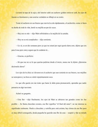 Levantó la tapa de la caja y del interior saltó un cachorro golden retriever café, los ojos de Jeanne se iluminaron y una sonrisa verdadera se dibujó en su rostro. 
Tomó al cachorro en sus brazos que movía la cola rápidamente, el cachorrito, como si fuera su dueña de toda la vida, lamió su mejilla un par de veces. 
—Hey eso es mío —dijo Matt refiriéndose a la mejilla de la castaña. 
—Hoy no es mi cumpleaños —dijo sonriente. 
—Lo sé, es en dos semanas pero ya que no estaré por aquí quería darte esto, dijiste que era para Lissa pero estoy segura que lo cuidarás tú… 
—Gracias, es perfecto. 
—Sé que eso no es lo que querías pedirme desde el inicio, nunca me lo dijiste ¿Quisieras decírmelo ahora? 
Los ojos de la chica se clavaron en el cachorro que aun sostenía en sus brazos, sus mejillas se sonrojaron y su boca se sintió repentinamente seca. 
Lo que ella quería era tan tonto que hasta le daba pena pronunciarlo, apostaba que nadie pensaría en algo tan tonto. 
Aclaró su garganta. 
—Una flor —dijo finalmente, los ojos de Matt se abrieron tan grandes como les fue posible—. Se llama chocolate cosmos, esa flor significa “el final del amor”, no me interesa su significado realmente. Huele a chocolate y vainilla pero está extinta, hay clones de esa flor pero es muy difícil conseguirla, desde pequeña he querido una flor de esas —suspiró y fijó su mirada  