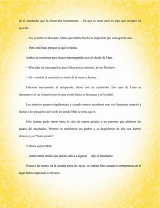 en el muchacho que la observaba tiernamente—. Sé que es tonto pero es algo que siempre he querido. 
—No es tonto en absoluto. Sabes que habría hecho lo imposible por conseguirte una… 
—Pero está bien, porque sé que lo harías. 
Ambos se sonrieron pero fueron interrumpidos por el chofer de Matt. 
—Disculpe mi interrupción, pero faltan pocos minutos, joven Matthew. 
—Sí —asintió el muchacho y tomó de la mano a Jeanne. 
Entraron nuevamente al aeropuerto, ahora con un cachorrito. Los ojos de Lissa se iluminaron al ver al perrito por lo que corrió hasta su hermana y se lo pidió. 
Los minutos pasaron rápidamente y cuando menos acordaron una voz femenina empezó a llamar a los pasajeros del vuelo en donde Matt se tenía que ir. 
Solo Jeanne pudo entrar hasta la sala de espera gracias a un permiso que pidieron los padres del muchacho. Primero se marcharon sus padres y se despidieron de ella con fuertes abrazos y un “hasta pronto”. 
Y ahora seguía Matt. 
—Jamás había tenido que decirle adiós a alguien —dijo el muchacho. 
Sostuvo las manos de la castaña entre las suyas, se sentían frías aunque la temperatura en el lugar había empezado a elevarse.  