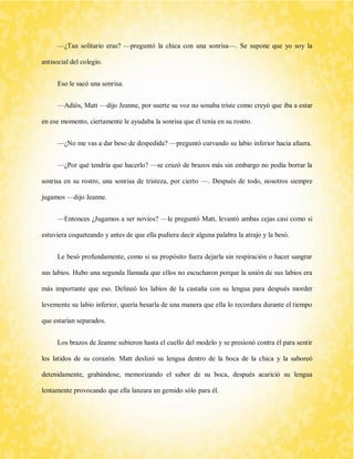 —¿Tan solitario eras? —preguntó la chica con una sonrisa—. Se supone que yo soy la antisocial del colegio. 
Eso le sacó una sonrisa. 
—Adiós, Matt —dijo Jeanne, por suerte su voz no sonaba triste como creyó que iba a estar en ese momento, ciertamente le ayudaba la sonrisa que él tenía en su rostro. 
—¿No me vas a dar beso de despedida? —preguntó curvando su labio inferior hacia afuera. 
—¿Por qué tendría que hacerlo? —se cruzó de brazos más sin embargo no podía borrar la sonrisa en su rostro, una sonrisa de tristeza, por cierto —. Después de todo, nosotros siempre jugamos —dijo Jeanne. 
—Entonces ¿Jugamos a ser novios? —le preguntó Matt, levantó ambas cejas casi como si estuviera coqueteando y antes de que ella pudiera decir alguna palabra la atrajo y la besó. 
Le besó profundamente, como si su propósito fuera dejarla sin respiración o hacer sangrar sus labios. Hubo una segunda llamada que ellos no escucharon porque la unión de sus labios era más importante que eso. Delineó los labios de la castaña con su lengua para después morder levemente su labio inferior, quería besarla de una manera que ella lo recordara durante el tiempo que estarían separados. 
Los brazos de Jeanne subieron hasta el cuello del modelo y se presionó contra él para sentir los latidos de su corazón. Matt deslizó su lengua dentro de la boca de la chica y la saboreó detenidamente, grabándose, memorizando el sabor de su boca, después acarició su lengua lentamente provocando que ella lanzara un gemido sólo para él.  