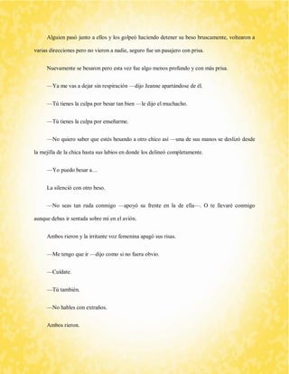 Alguien pasó junto a ellos y los golpeó haciendo detener su beso bruscamente, voltearon a varias direcciones pero no vieron a nadie, seguro fue un pasajero con prisa. 
Nuevamente se besaron pero esta vez fue algo menos profundo y con más prisa. 
—Ya me vas a dejar sin respiración —dijo Jeanne apartándose de él. 
—Tú tienes la culpa por besar tan bien —le dijo el muchacho. 
—Tú tienes la culpa por enseñarme. 
—No quiero saber que estés besando a otro chico así —una de sus manos se deslizó desde la mejilla de la chica hasta sus labios en donde los delineó completamente. 
—Yo puedo besar a… 
La silenció con otro beso. 
—No seas tan ruda conmigo —apoyó su frente en la de ella—. O te llevaré conmigo aunque debas ir sentada sobre mí en el avión. 
Ambos rieron y la irritante voz femenina apagó sus risas. 
—Me tengo que ir —dijo como si no fuera obvio. 
—Cuídate. 
—Tú también. 
—No hables con extraños. 
Ambos rieron.  