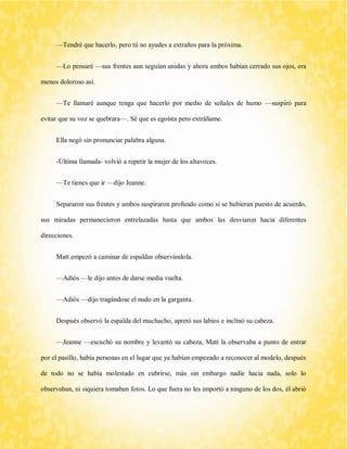 —Tendré que hacerlo, pero tú no ayudes a extraños para la próxima. 
—Lo pensaré —sus frentes aun seguían unidas y ahora ambos habían cerrado sus ojos, era menos doloroso así. 
—Te llamaré aunque tenga que hacerlo por medio de señales de humo —suspiró para evitar que su voz se quebrara—. Sé que es egoísta pero extráñame. 
Ella negó sin pronunciar palabra alguna. 
-Última llamada- volvió a repetir la mujer de los altavoces. 
—Te tienes que ir —dijo Jeanne. 
Separaron sus frentes y ambos suspiraron profundo como si se hubieran puesto de acuerdo, sus miradas permanecieron entrelazadas hasta que ambos las desviaron hacia diferentes direcciones. 
Matt empezó a caminar de espaldas observándola. 
—Adiós —le dijo antes de darse media vuelta. 
—Adiós —dijo tragándose el nudo en la garganta. 
Después observó la espalda del muchacho, apretó sus labios e inclinó su cabeza. 
—Jeanne —escuchó su nombre y levantó su cabeza, Matt la observaba a punto de entrar por el pasillo, había personas en el lugar que ya habían empezado a reconocer al modelo, después de todo no se había molestado en cubrirse, más sin embargo nadie hacia nada, solo lo observaban, ni siquiera tomaban fotos. Lo que fuera no les importó a ninguno de los dos, él abrió  