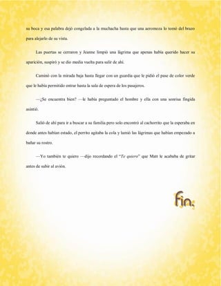 su boca y esa palabra dejó congelada a la muchacha hasta que una aeromoza lo tomó del brazo para alejarlo de su vista. 
Las puertas se cerraron y Jeanne limpió una lágrima que apenas había querido hacer su aparición, suspiró y se dio media vuelta para salir de ahí. 
Caminó con la mirada baja hasta llegar con un guardia que le pidió el pase de color verde que le había permitido entrar hasta la sala de espera de los pasajeros. 
—¿Se encuentra bien? —le había preguntado el hombre y ella con una sonrisa fingida asintió. 
Salió de ahí para ir a buscar a su familia pero solo encontró al cachorrito que la esperaba en donde antes habían estado, el perrito agitaba la cola y lamió las lágrimas que habían empezado a bañar su rostro. 
—Yo también te quiero —dijo recordando el “Te quiero” que Matt le acababa de gritar antes de subir al avión. 
 
